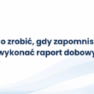 Co zrobić, gdy zapomnisz wykonać raport dobowy